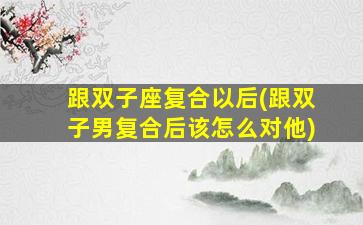 跟双子座复合以后(跟双子男复合后该怎么对他)