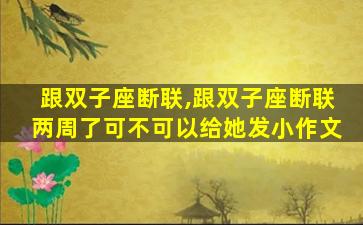 跟双子座断联,跟双子座断联两周了可不可以给她发小作文