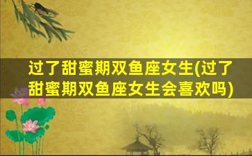 过了甜蜜期双鱼座女生(过了甜蜜期双鱼座女生会喜欢吗)