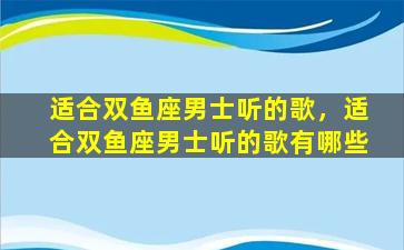 适合双鱼座男士听的歌，适合双鱼座男士听的歌有哪些