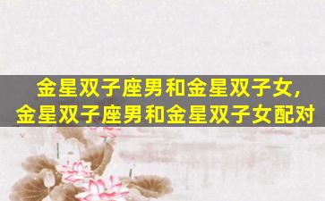 金星双子座男和金星双子女,金星双子座男和金星双子女配对