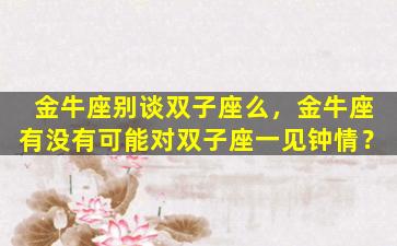 金牛座别谈双子座么，金牛座有没有可能对双子座一见钟情？